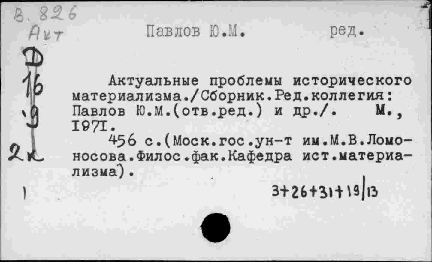 ﻿Павлов Ю.М
ред.
Актуальные проблемы исторического материализма./Сборник.Ред.коллегия: Павлов Ю.М.(отв.ред.) и др./. М., 1971.
456 с.(Моск.гос.ун-т им.М.В.Ломоносова. Филос .фак. Кафедра ист.материализма") .
3+26П1-НЗ 13